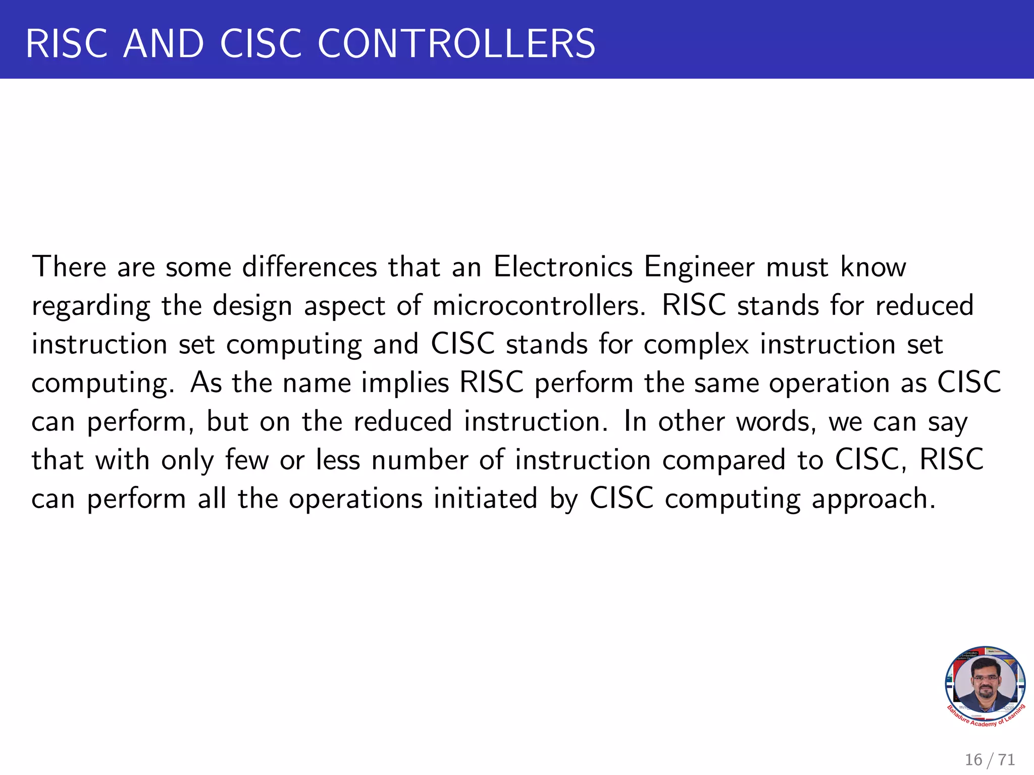 RISC AND CISC CONTROLLERS
There are some differences that an Electronics Engineer must know
regarding the design aspect of microcontrollers. RISC stands for reduced
instruction set computing and CISC stands for complex instruction set
computing. As the name implies RISC perform the same operation as CISC
can perform, but on the reduced instruction. In other words, we can say
that with only few or less number of instruction compared to CISC, RISC
can perform all the operations initiated by CISC computing approach.
16 / 71
 