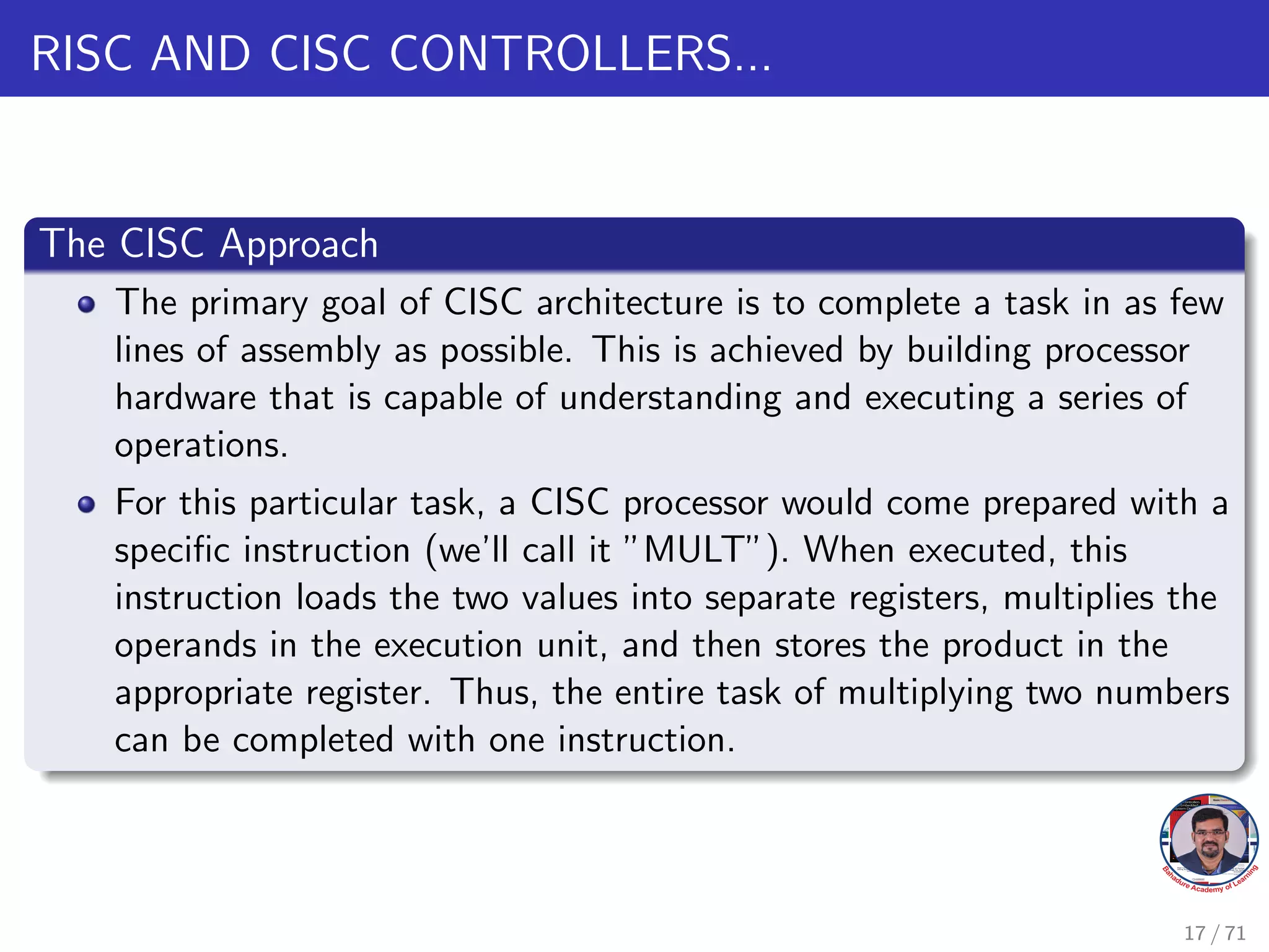 RISC AND CISC CONTROLLERS...
The CISC Approach
The primary goal of CISC architecture is to complete a task in as few
lines of assembly as possible. This is achieved by building processor
hardware that is capable of understanding and executing a series of
operations.
For this particular task, a CISC processor would come prepared with a
specific instruction (we’ll call it ”MULT”). When executed, this
instruction loads the two values into separate registers, multiplies the
operands in the execution unit, and then stores the product in the
appropriate register. Thus, the entire task of multiplying two numbers
can be completed with one instruction.
17 / 71
 