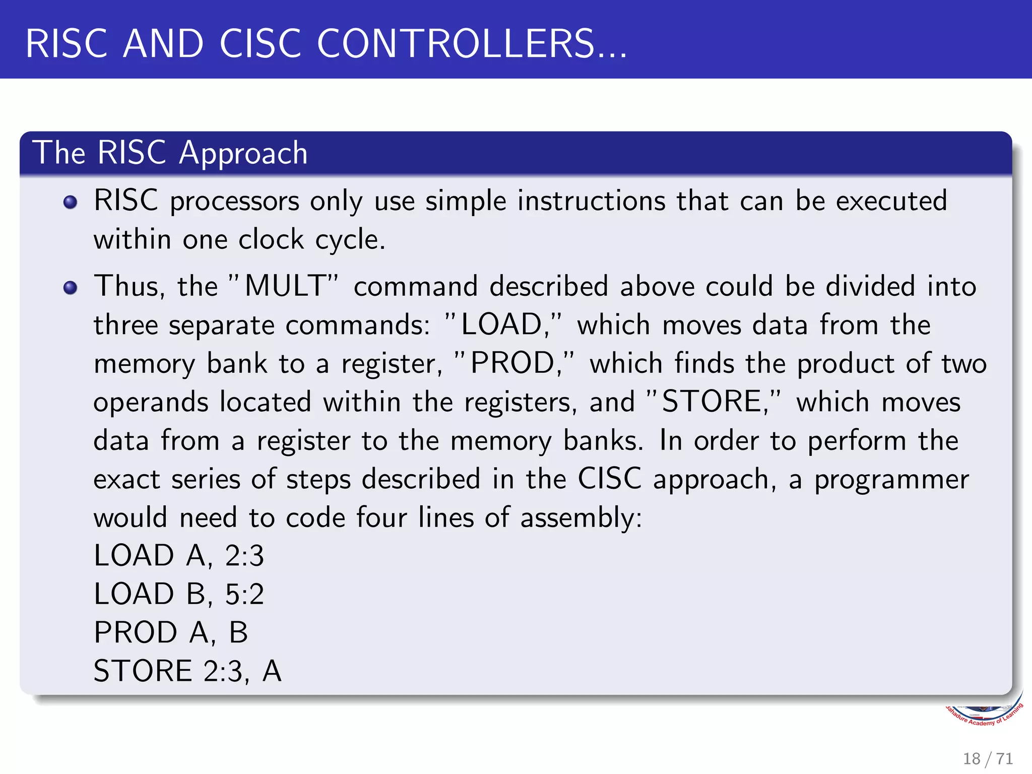 RISC AND CISC CONTROLLERS...
The RISC Approach
RISC processors only use simple instructions that can be executed
within one clock cycle.
Thus, the ”MULT” command described above could be divided into
three separate commands: ”LOAD,” which moves data from the
memory bank to a register, ”PROD,” which finds the product of two
operands located within the registers, and ”STORE,” which moves
data from a register to the memory banks. In order to perform the
exact series of steps described in the CISC approach, a programmer
would need to code four lines of assembly:
LOAD A, 2:3
LOAD B, 5:2
PROD A, B
STORE 2:3, A
18 / 71
 