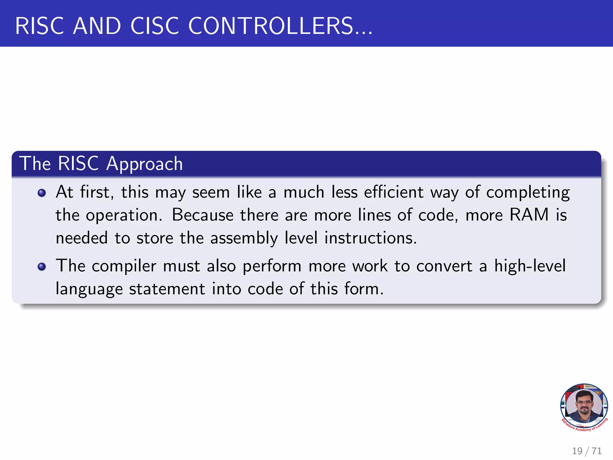 RISC AND CISC CONTROLLERS...
The RISC Approach
At first, this may seem like a much less efficient way of completing
the operation. Because there are more lines of code, more RAM is
needed to store the assembly level instructions.
The compiler must also perform more work to convert a high-level
language statement into code of this form.
19 / 71
 