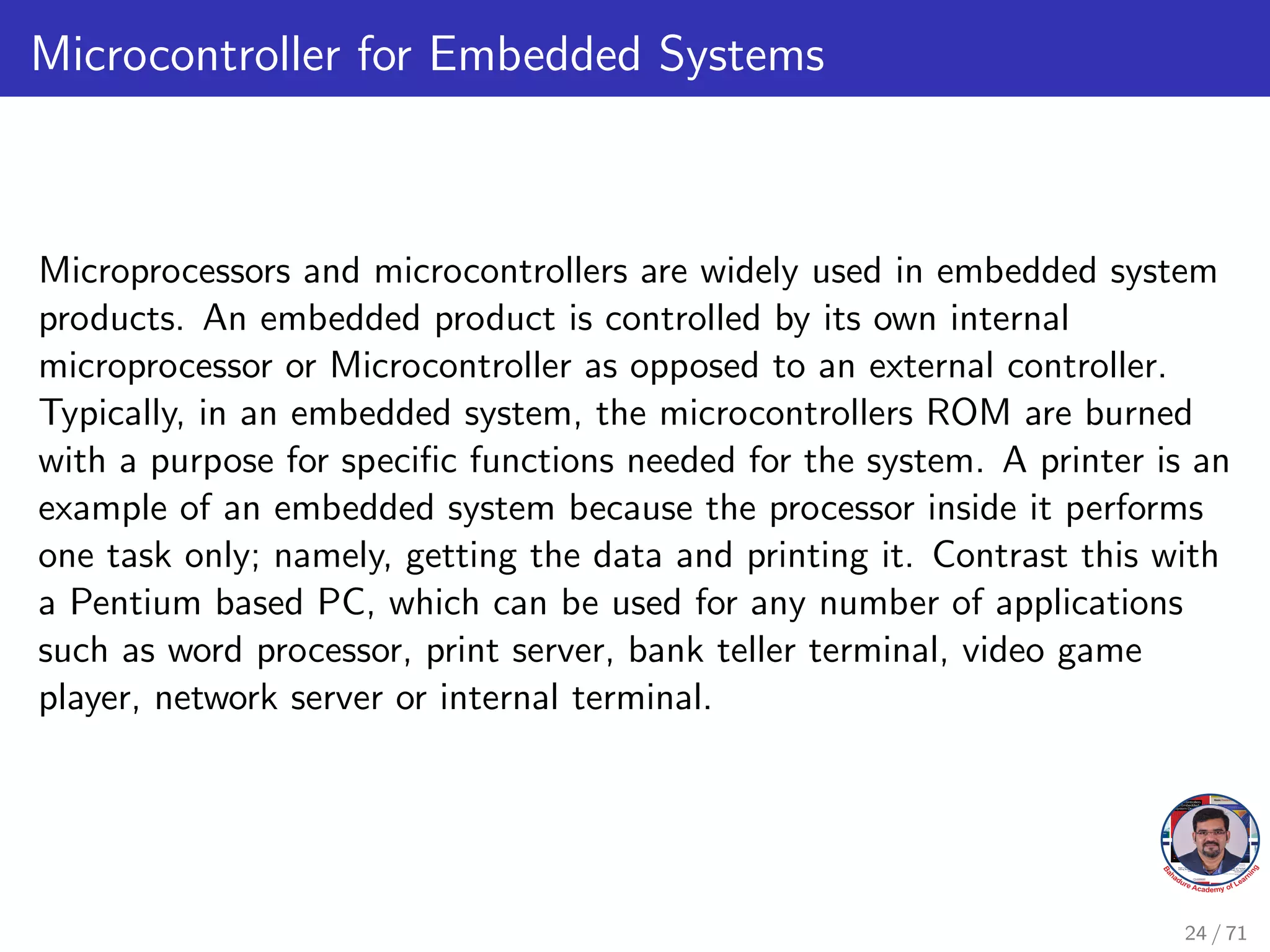 Microcontroller for Embedded Systems
Microprocessors and microcontrollers are widely used in embedded system
products. An embedded product is controlled by its own internal
microprocessor or Microcontroller as opposed to an external controller.
Typically, in an embedded system, the microcontrollers ROM are burned
with a purpose for specific functions needed for the system. A printer is an
example of an embedded system because the processor inside it performs
one task only; namely, getting the data and printing it. Contrast this with
a Pentium based PC, which can be used for any number of applications
such as word processor, print server, bank teller terminal, video game
player, network server or internal terminal.
24 / 71
 