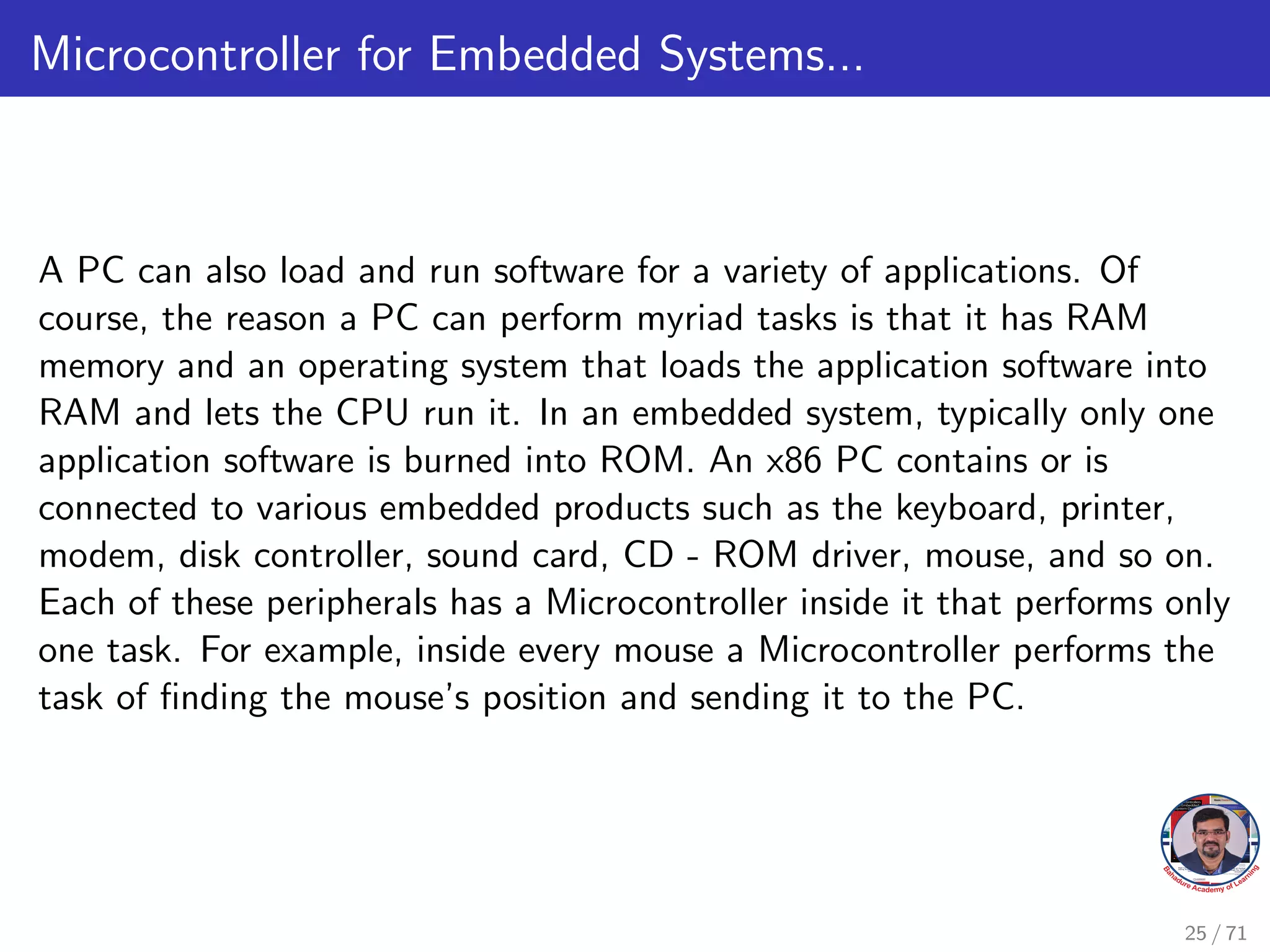 Microcontroller for Embedded Systems...
A PC can also load and run software for a variety of applications. Of
course, the reason a PC can perform myriad tasks is that it has RAM
memory and an operating system that loads the application software into
RAM and lets the CPU run it. In an embedded system, typically only one
application software is burned into ROM. An x86 PC contains or is
connected to various embedded products such as the keyboard, printer,
modem, disk controller, sound card, CD - ROM driver, mouse, and so on.
Each of these peripherals has a Microcontroller inside it that performs only
one task. For example, inside every mouse a Microcontroller performs the
task of finding the mouse’s position and sending it to the PC.
25 / 71
 