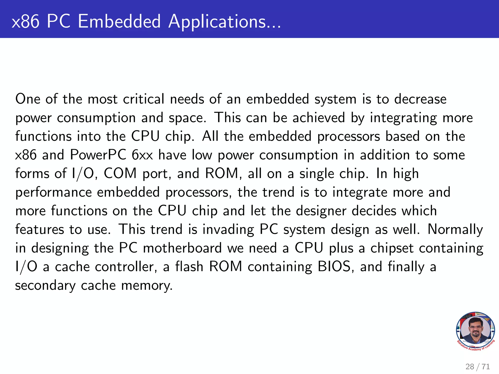 x86 PC Embedded Applications...
One of the most critical needs of an embedded system is to decrease
power consumption and space. This can be achieved by integrating more
functions into the CPU chip. All the embedded processors based on the
x86 and PowerPC 6xx have low power consumption in addition to some
forms of I/O, COM port, and ROM, all on a single chip. In high
performance embedded processors, the trend is to integrate more and
more functions on the CPU chip and let the designer decides which
features to use. This trend is invading PC system design as well. Normally
in designing the PC motherboard we need a CPU plus a chipset containing
I/O a cache controller, a flash ROM containing BIOS, and finally a
secondary cache memory.
28 / 71
 