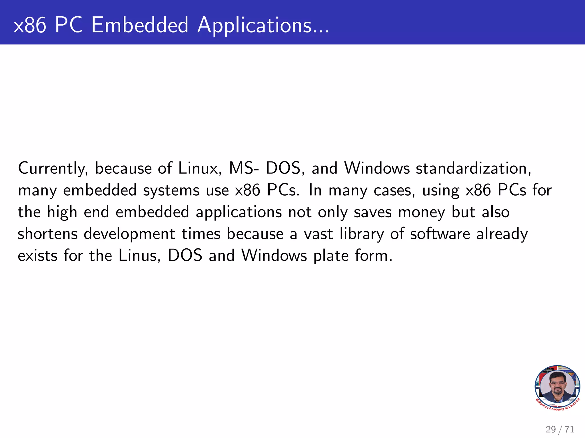 x86 PC Embedded Applications...
Currently, because of Linux, MS- DOS, and Windows standardization,
many embedded systems use x86 PCs. In many cases, using x86 PCs for
the high end embedded applications not only saves money but also
shortens development times because a vast library of software already
exists for the Linus, DOS and Windows plate form.
29 / 71
 
