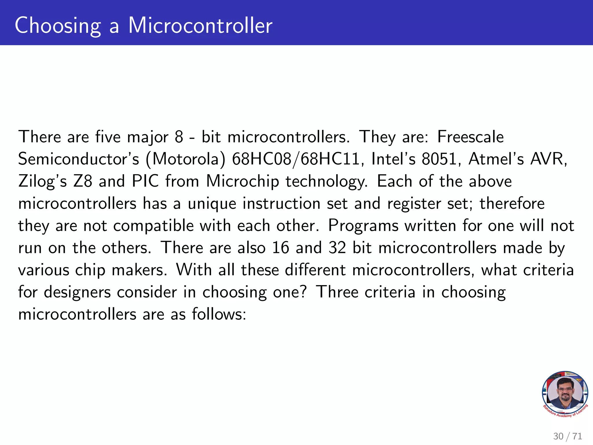 Choosing a Microcontroller
There are five major 8 - bit microcontrollers. They are: Freescale
Semiconductor’s (Motorola) 68HC08/68HC11, Intel’s 8051, Atmel’s AVR,
Zilog’s Z8 and PIC from Microchip technology. Each of the above
microcontrollers has a unique instruction set and register set; therefore
they are not compatible with each other. Programs written for one will not
run on the others. There are also 16 and 32 bit microcontrollers made by
various chip makers. With all these different microcontrollers, what criteria
for designers consider in choosing one? Three criteria in choosing
microcontrollers are as follows:
30 / 71
 