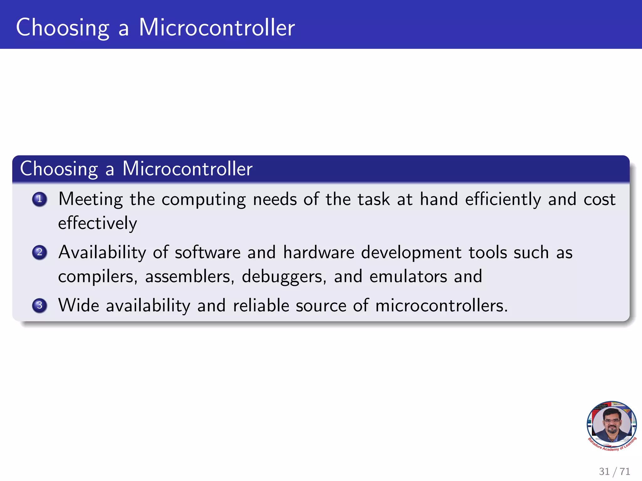 Choosing a Microcontroller
Choosing a Microcontroller
1 Meeting the computing needs of the task at hand efficiently and cost
effectively
2 Availability of software and hardware development tools such as
compilers, assemblers, debuggers, and emulators and
3 Wide availability and reliable source of microcontrollers.
31 / 71
 