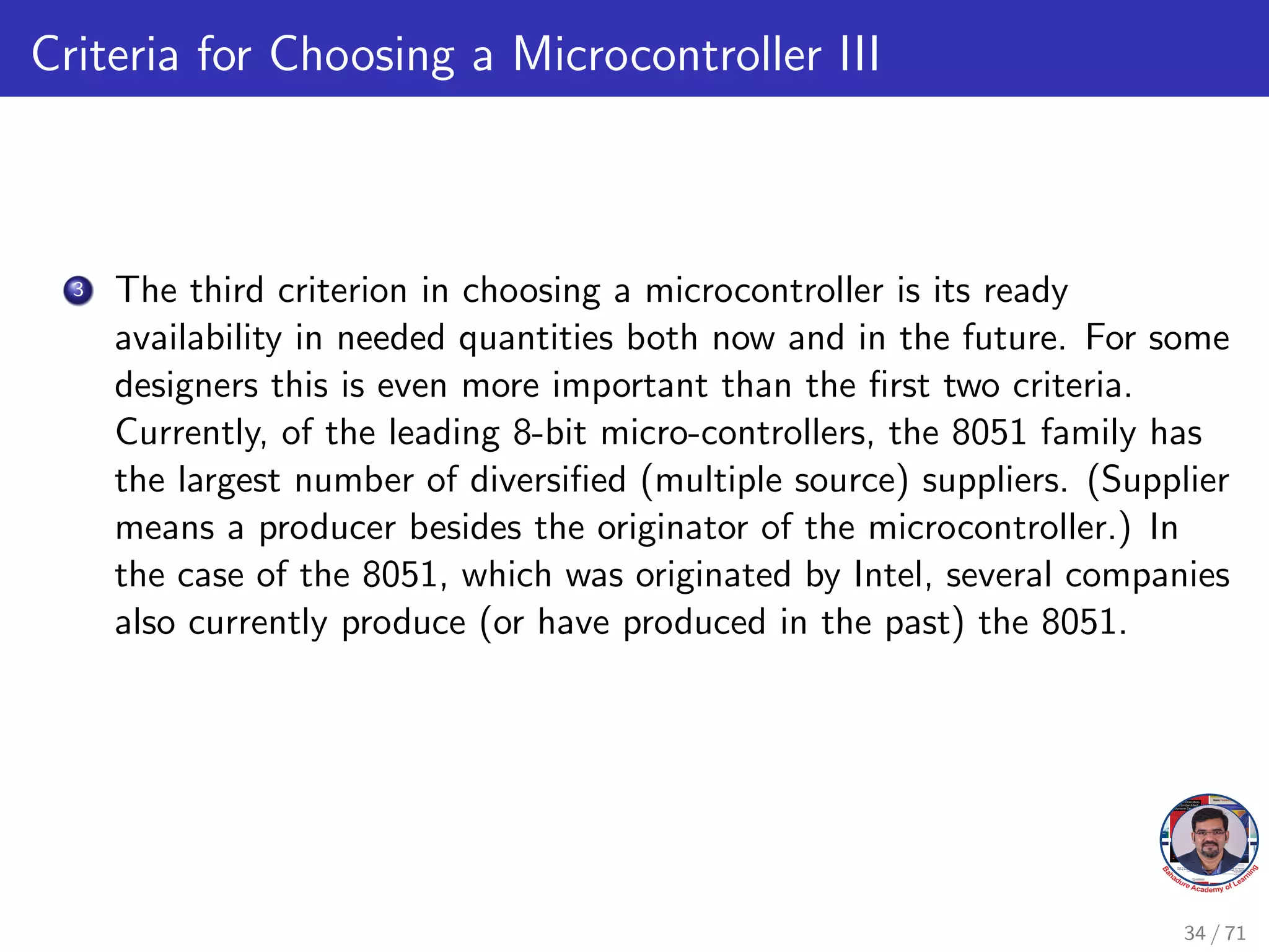 Criteria for Choosing a Microcontroller III
3 The third criterion in choosing a microcontroller is its ready
availability in needed quantities both now and in the future. For some
designers this is even more important than the first two criteria.
Currently, of the leading 8-bit micro-controllers, the 8051 family has
the largest number of diversified (multiple source) suppliers. (Supplier
means a producer besides the originator of the microcontroller.) In
the case of the 8051, which was originated by Intel, several companies
also currently produce (or have produced in the past) the 8051.
34 / 71
 