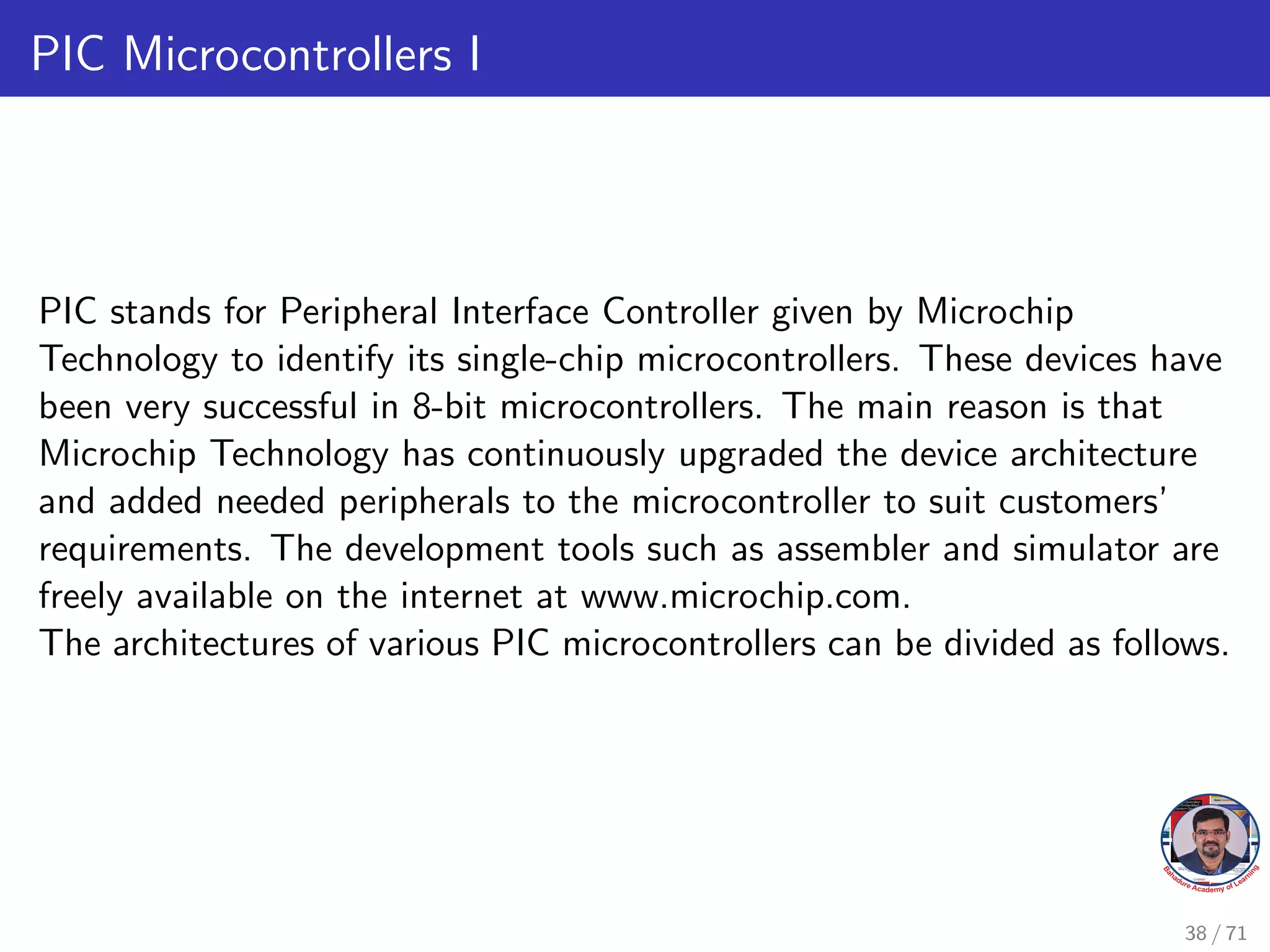 PIC Microcontrollers I
PIC stands for Peripheral Interface Controller given by Microchip
Technology to identify its single-chip microcontrollers. These devices have
been very successful in 8-bit microcontrollers. The main reason is that
Microchip Technology has continuously upgraded the device architecture
and added needed peripherals to the microcontroller to suit customers’
requirements. The development tools such as assembler and simulator are
freely available on the internet at www.microchip.com.
The architectures of various PIC microcontrollers can be divided as follows.
38 / 71
 