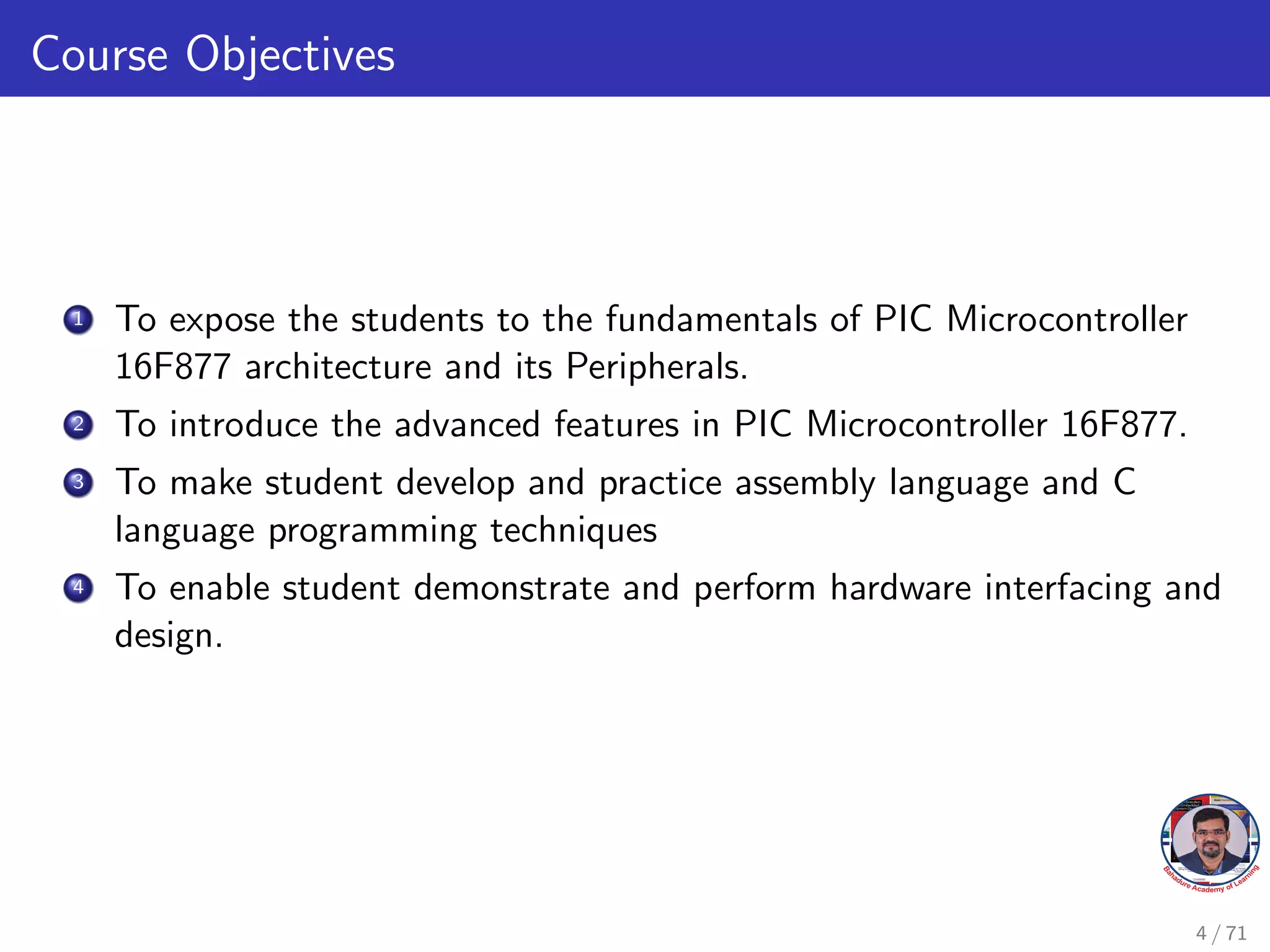 Course Objectives
1 To expose the students to the fundamentals of PIC Microcontroller
16F877 architecture and its Peripherals.
2 To introduce the advanced features in PIC Microcontroller 16F877.
3 To make student develop and practice assembly language and C
language programming techniques
4 To enable student demonstrate and perform hardware interfacing and
design.
4 / 71
 