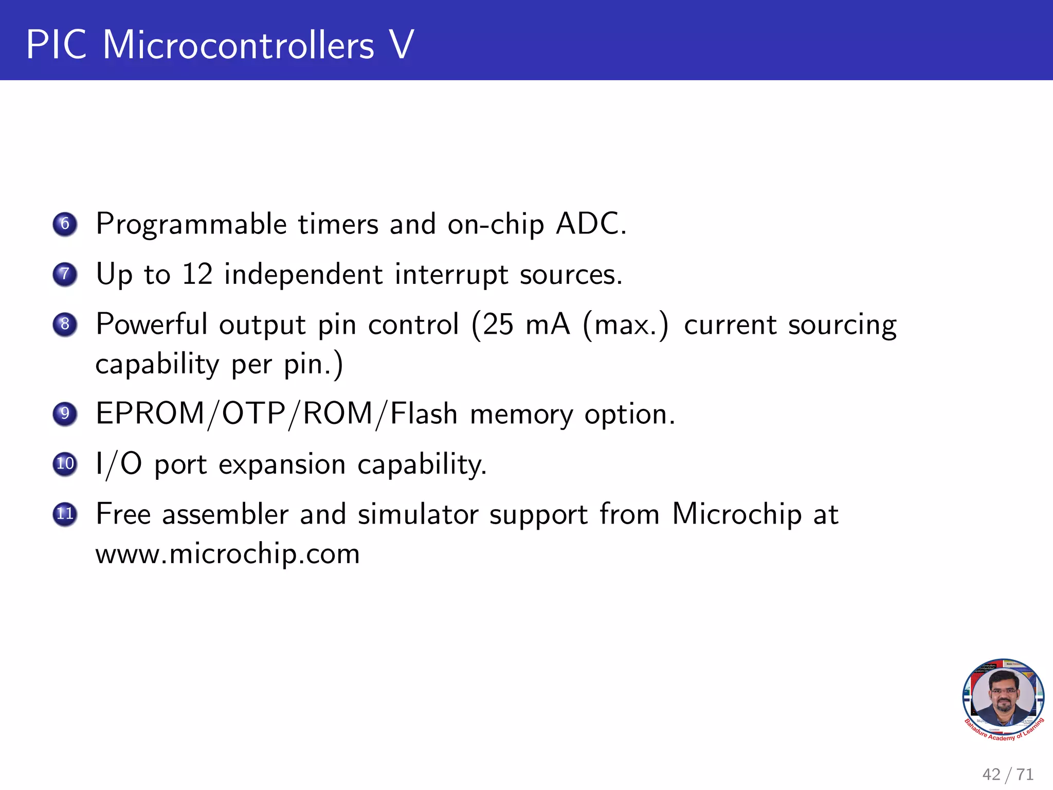 PIC Microcontrollers V
6 Programmable timers and on-chip ADC.
7 Up to 12 independent interrupt sources.
8 Powerful output pin control (25 mA (max.) current sourcing
capability per pin.)
9 EPROM/OTP/ROM/Flash memory option.
10 I/O port expansion capability.
11 Free assembler and simulator support from Microchip at
www.microchip.com
42 / 71
 