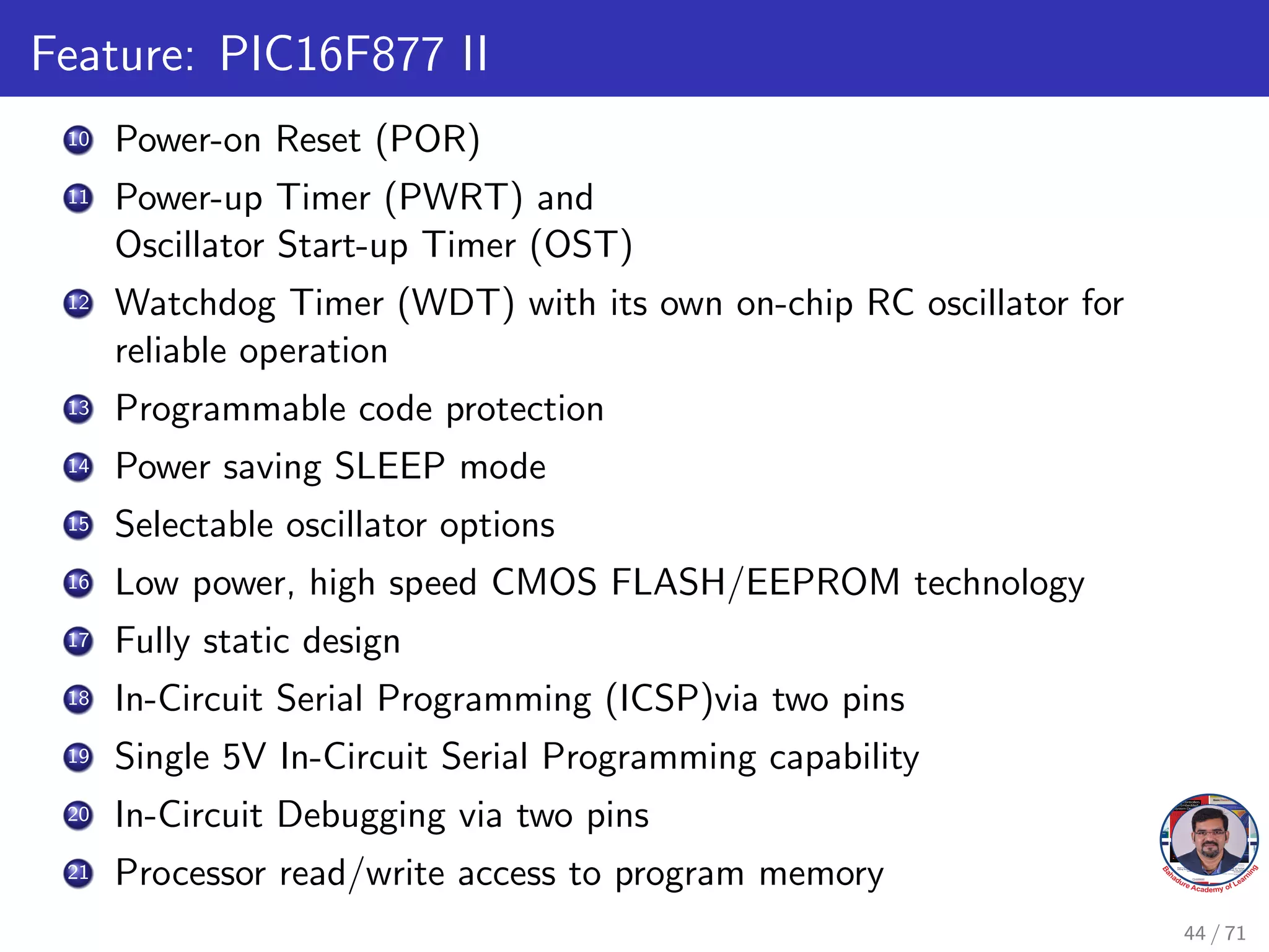 Feature: PIC16F877 II
10 Power-on Reset (POR)
11 Power-up Timer (PWRT) and
Oscillator Start-up Timer (OST)
12 Watchdog Timer (WDT) with its own on-chip RC oscillator for
reliable operation
13 Programmable code protection
14 Power saving SLEEP mode
15 Selectable oscillator options
16 Low power, high speed CMOS FLASH/EEPROM technology
17 Fully static design
18 In-Circuit Serial Programming (ICSP)via two pins
19 Single 5V In-Circuit Serial Programming capability
20 In-Circuit Debugging via two pins
21 Processor read/write access to program memory
44 / 71
 