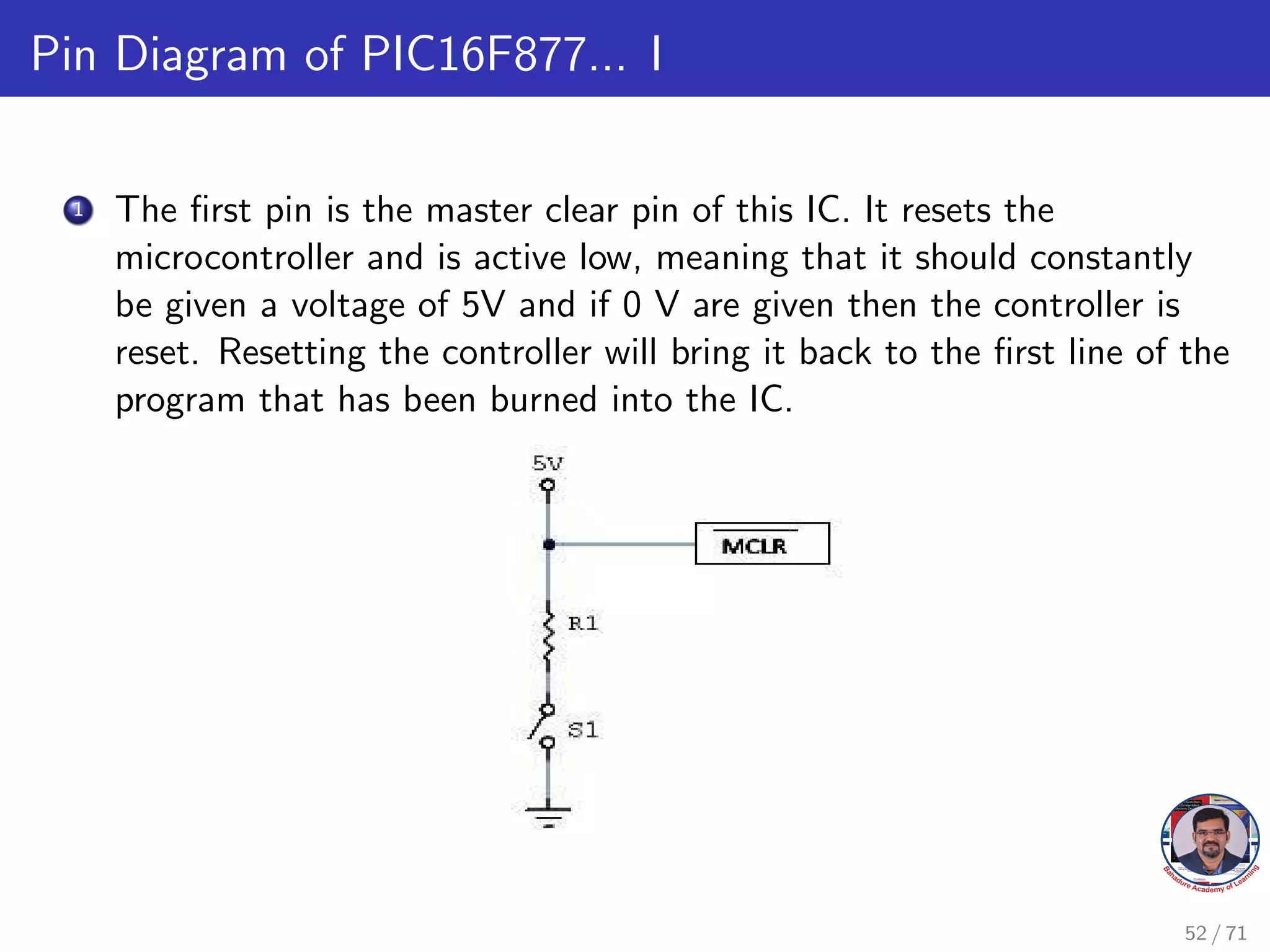 Pin Diagram of PIC16F877... I
1 The first pin is the master clear pin of this IC. It resets the
microcontroller and is active low, meaning that it should constantly
be given a voltage of 5V and if 0 V are given then the controller is
reset. Resetting the controller will bring it back to the first line of the
program that has been burned into the IC.
52 / 71
 
