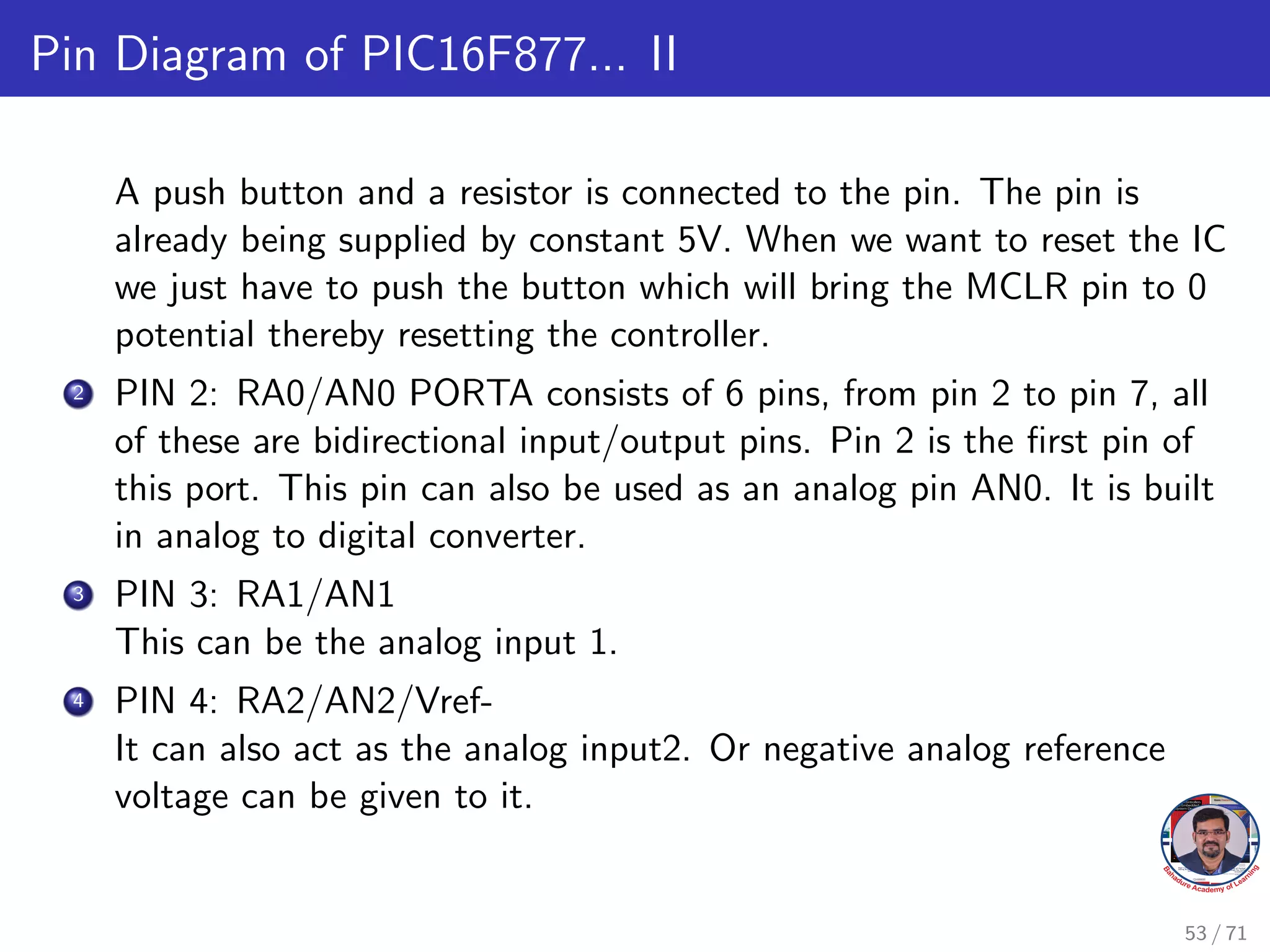 Pin Diagram of PIC16F877... II
A push button and a resistor is connected to the pin. The pin is
already being supplied by constant 5V. When we want to reset the IC
we just have to push the button which will bring the MCLR pin to 0
potential thereby resetting the controller.
2 PIN 2: RA0/AN0 PORTA consists of 6 pins, from pin 2 to pin 7, all
of these are bidirectional input/output pins. Pin 2 is the first pin of
this port. This pin can also be used as an analog pin AN0. It is built
in analog to digital converter.
3 PIN 3: RA1/AN1
This can be the analog input 1.
4 PIN 4: RA2/AN2/Vref-
It can also act as the analog input2. Or negative analog reference
voltage can be given to it.
53 / 71
 