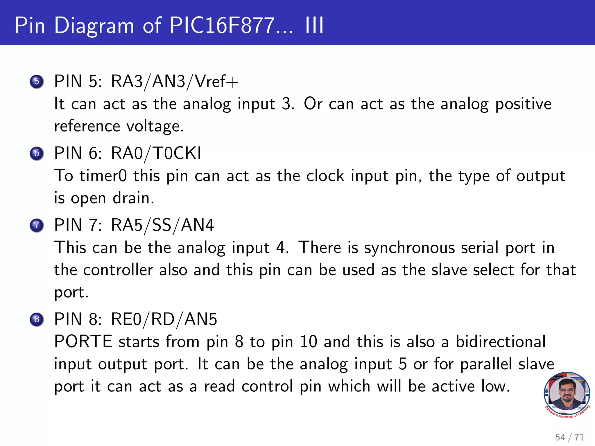 Pin Diagram of PIC16F877... III
5 PIN 5: RA3/AN3/Vref+
It can act as the analog input 3. Or can act as the analog positive
reference voltage.
6 PIN 6: RA0/T0CKI
To timer0 this pin can act as the clock input pin, the type of output
is open drain.
7 PIN 7: RA5/SS/AN4
This can be the analog input 4. There is synchronous serial port in
the controller also and this pin can be used as the slave select for that
port.
8 PIN 8: RE0/RD/AN5
PORTE starts from pin 8 to pin 10 and this is also a bidirectional
input output port. It can be the analog input 5 or for parallel slave
port it can act as a read control pin which will be active low.
54 / 71
 