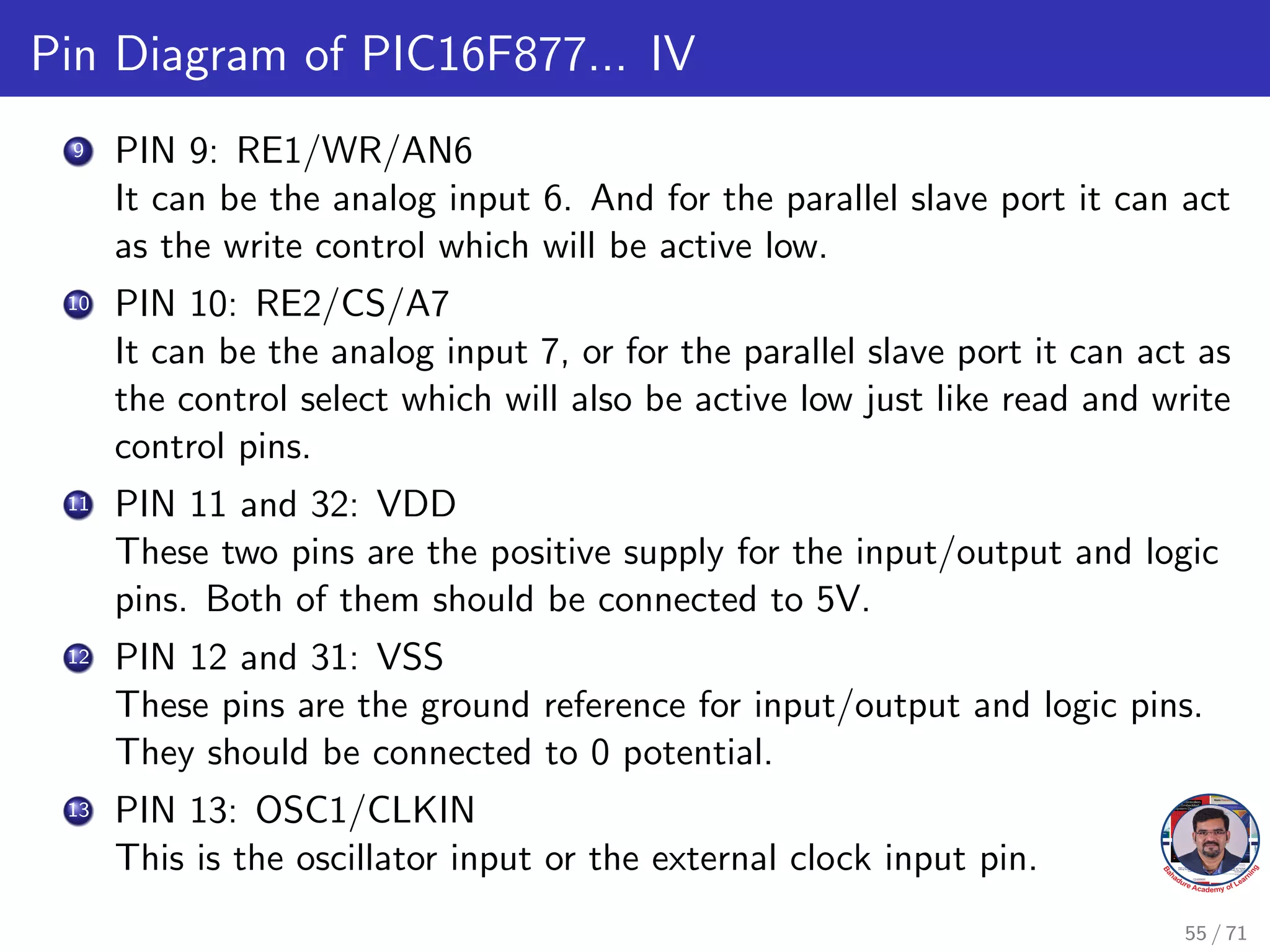 Pin Diagram of PIC16F877... IV
9 PIN 9: RE1/WR/AN6
It can be the analog input 6. And for the parallel slave port it can act
as the write control which will be active low.
10 PIN 10: RE2/CS/A7
It can be the analog input 7, or for the parallel slave port it can act as
the control select which will also be active low just like read and write
control pins.
11 PIN 11 and 32: VDD
These two pins are the positive supply for the input/output and logic
pins. Both of them should be connected to 5V.
12 PIN 12 and 31: VSS
These pins are the ground reference for input/output and logic pins.
They should be connected to 0 potential.
13 PIN 13: OSC1/CLKIN
This is the oscillator input or the external clock input pin.
55 / 71
 