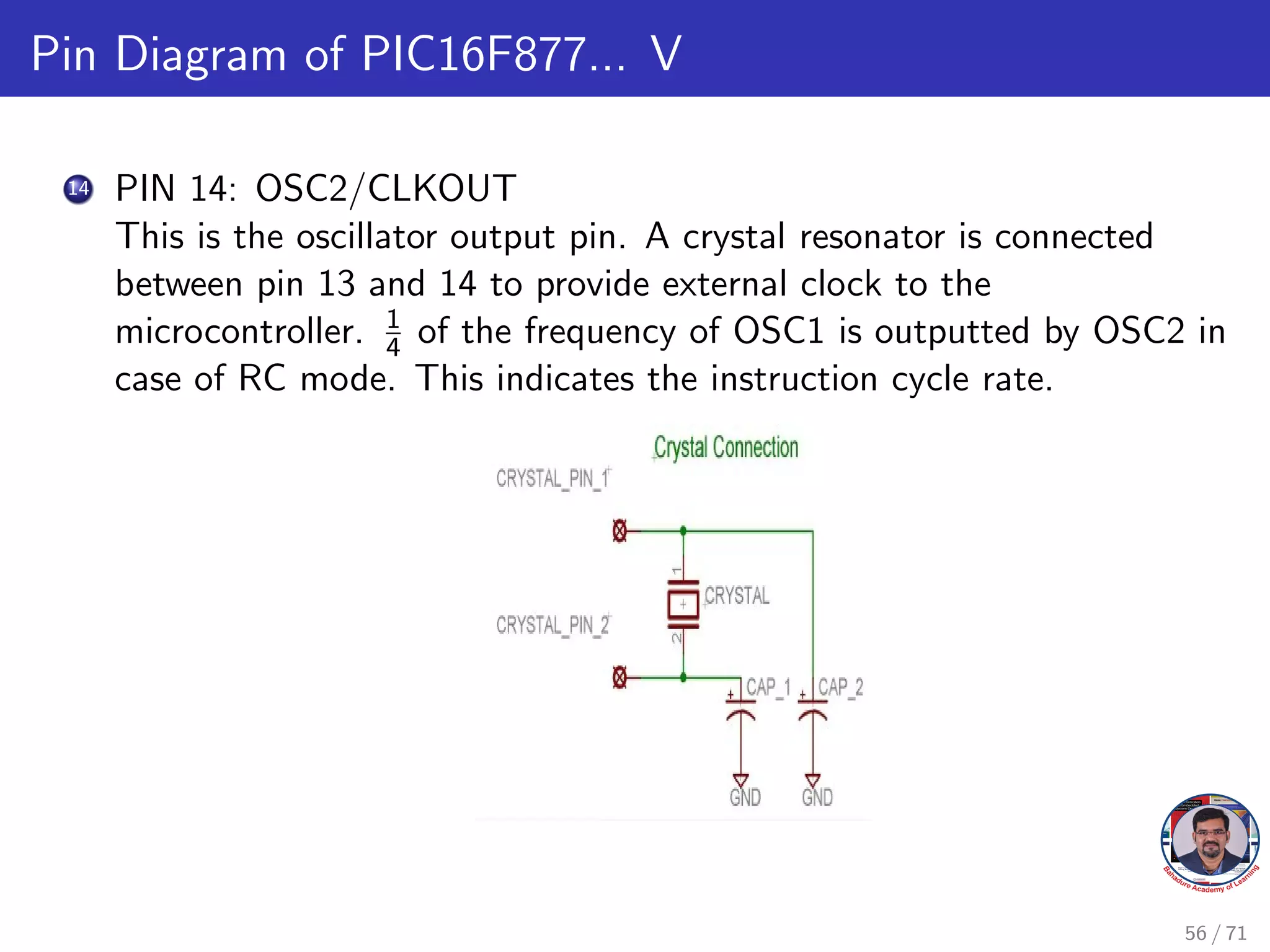 Pin Diagram of PIC16F877... V
14 PIN 14: OSC2/CLKOUT
This is the oscillator output pin. A crystal resonator is connected
between pin 13 and 14 to provide external clock to the
microcontroller. 1
4 of the frequency of OSC1 is outputted by OSC2 in
case of RC mode. This indicates the instruction cycle rate.
56 / 71
 