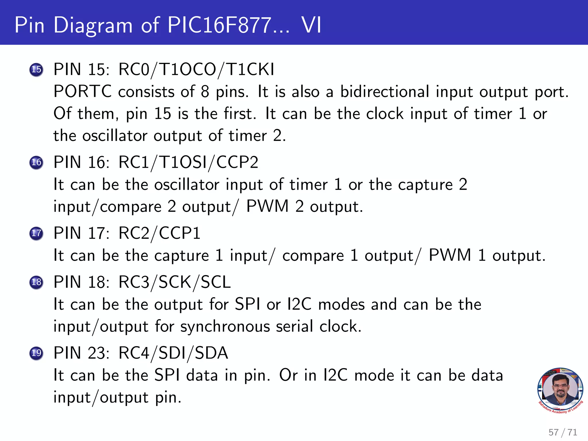 Pin Diagram of PIC16F877... VI
15 PIN 15: RC0/T1OCO/T1CKI
PORTC consists of 8 pins. It is also a bidirectional input output port.
Of them, pin 15 is the first. It can be the clock input of timer 1 or
the oscillator output of timer 2.
16 PIN 16: RC1/T1OSI/CCP2
It can be the oscillator input of timer 1 or the capture 2
input/compare 2 output/ PWM 2 output.
17 PIN 17: RC2/CCP1
It can be the capture 1 input/ compare 1 output/ PWM 1 output.
18 PIN 18: RC3/SCK/SCL
It can be the output for SPI or I2C modes and can be the
input/output for synchronous serial clock.
19 PIN 23: RC4/SDI/SDA
It can be the SPI data in pin. Or in I2C mode it can be data
input/output pin.
57 / 71
 