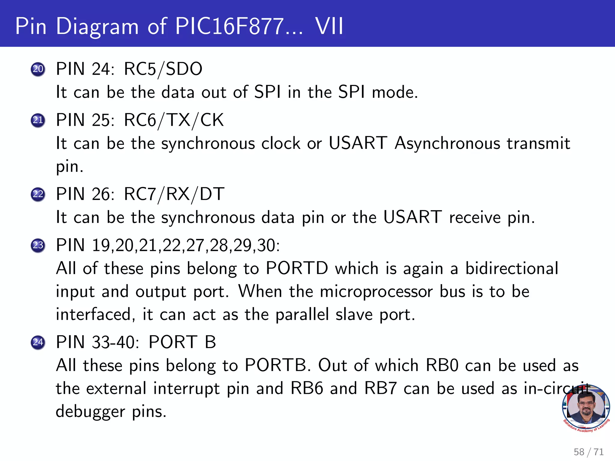 Pin Diagram of PIC16F877... VII
20 PIN 24: RC5/SDO
It can be the data out of SPI in the SPI mode.
21 PIN 25: RC6/TX/CK
It can be the synchronous clock or USART Asynchronous transmit
pin.
22 PIN 26: RC7/RX/DT
It can be the synchronous data pin or the USART receive pin.
23 PIN 19,20,21,22,27,28,29,30:
All of these pins belong to PORTD which is again a bidirectional
input and output port. When the microprocessor bus is to be
interfaced, it can act as the parallel slave port.
24 PIN 33-40: PORT B
All these pins belong to PORTB. Out of which RB0 can be used as
the external interrupt pin and RB6 and RB7 can be used as in-circuit
debugger pins.
58 / 71
 