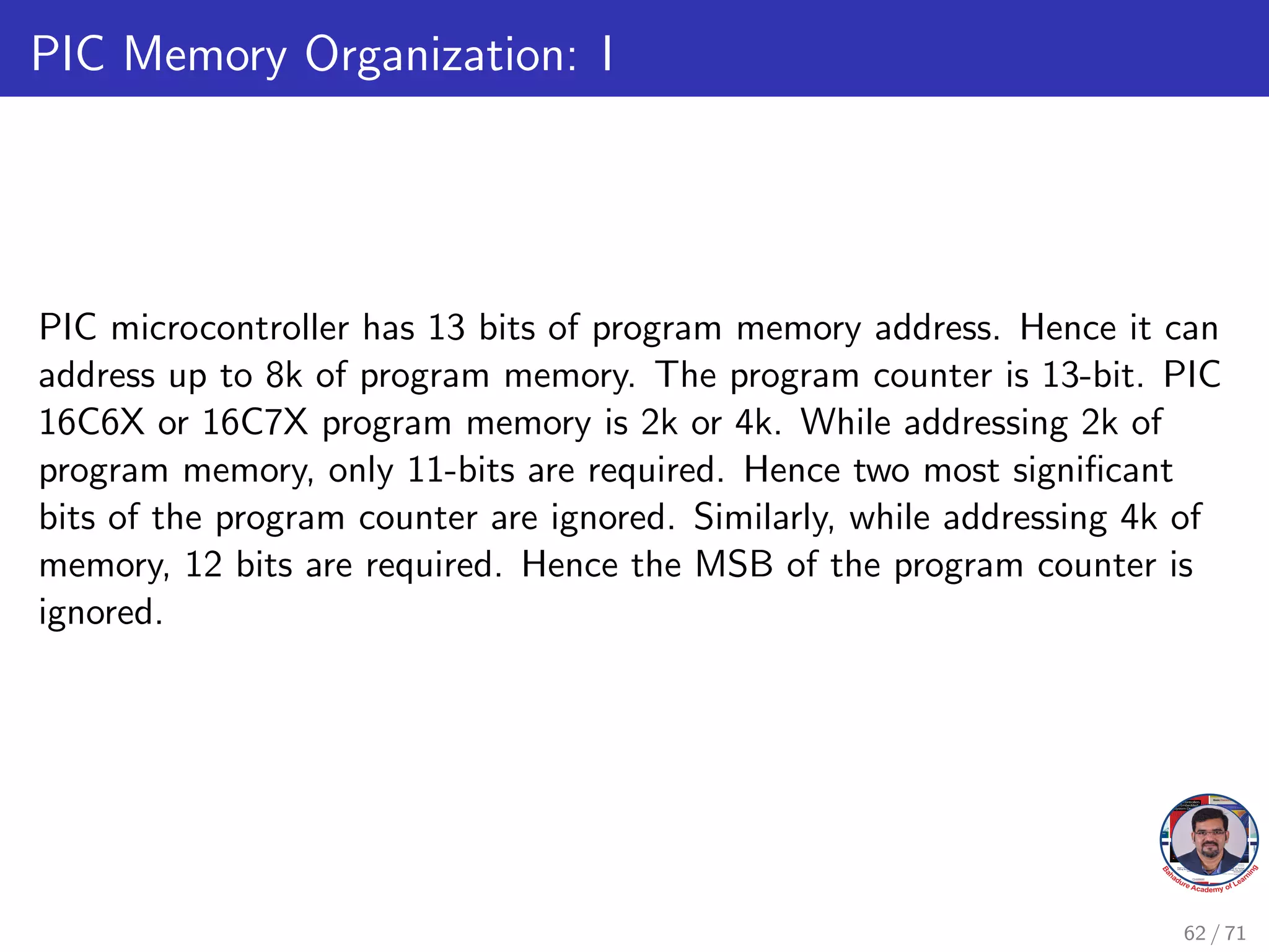 PIC Memory Organization: I
PIC microcontroller has 13 bits of program memory address. Hence it can
address up to 8k of program memory. The program counter is 13-bit. PIC
16C6X or 16C7X program memory is 2k or 4k. While addressing 2k of
program memory, only 11-bits are required. Hence two most significant
bits of the program counter are ignored. Similarly, while addressing 4k of
memory, 12 bits are required. Hence the MSB of the program counter is
ignored.
62 / 71
 