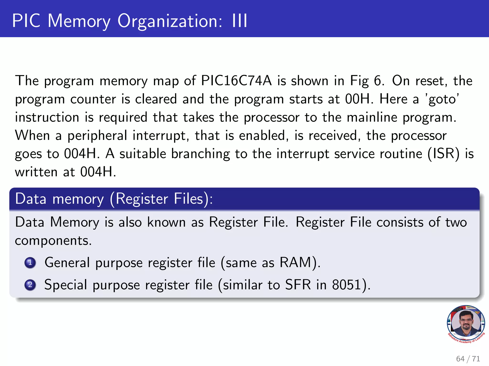 PIC Memory Organization: III
The program memory map of PIC16C74A is shown in Fig 6. On reset, the
program counter is cleared and the program starts at 00H. Here a ’goto’
instruction is required that takes the processor to the mainline program.
When a peripheral interrupt, that is enabled, is received, the processor
goes to 004H. A suitable branching to the interrupt service routine (ISR) is
written at 004H.
Data memory (Register Files):
Data Memory is also known as Register File. Register File consists of two
components.
1 General purpose register file (same as RAM).
2 Special purpose register file (similar to SFR in 8051).
64 / 71
 