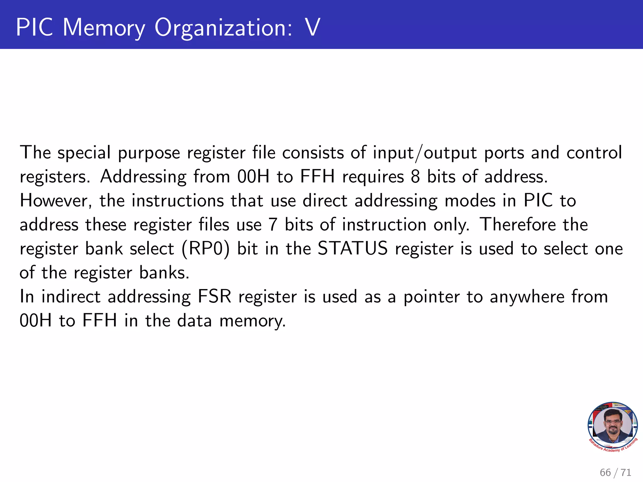 PIC Memory Organization: V
The special purpose register file consists of input/output ports and control
registers. Addressing from 00H to FFH requires 8 bits of address.
However, the instructions that use direct addressing modes in PIC to
address these register files use 7 bits of instruction only. Therefore the
register bank select (RP0) bit in the STATUS register is used to select one
of the register banks.
In indirect addressing FSR register is used as a pointer to anywhere from
00H to FFH in the data memory.
66 / 71
 