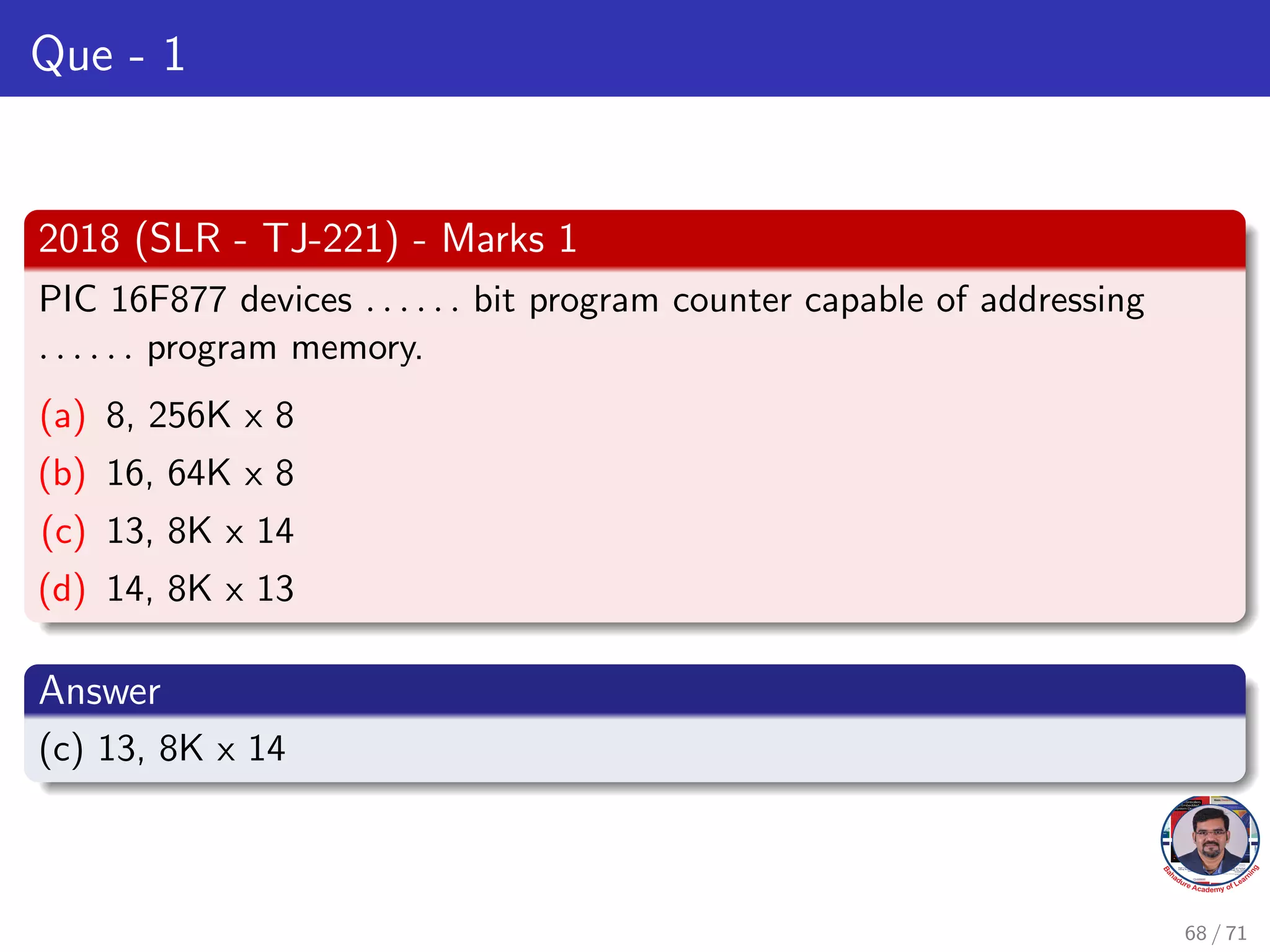 Que - 1
2018 (SLR - TJ-221) - Marks 1
PIC 16F877 devices . . . . . . bit program counter capable of addressing
. . . . . . program memory.
(a) 8, 256K x 8
(b) 16, 64K x 8
(c) 13, 8K x 14
(d) 14, 8K x 13
Answer
(c) 13, 8K x 14
68 / 71
 