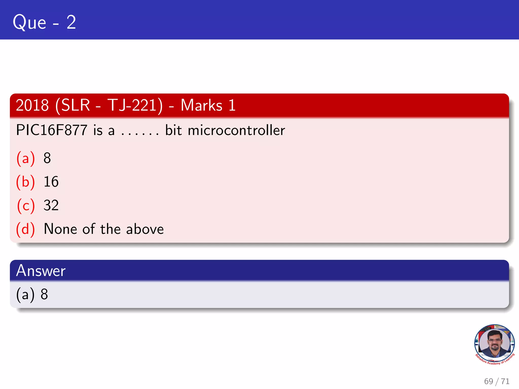 Que - 2
2018 (SLR - TJ-221) - Marks 1
PIC16F877 is a . . . . . . bit microcontroller
(a) 8
(b) 16
(c) 32
(d) None of the above
Answer
(a) 8
69 / 71
 