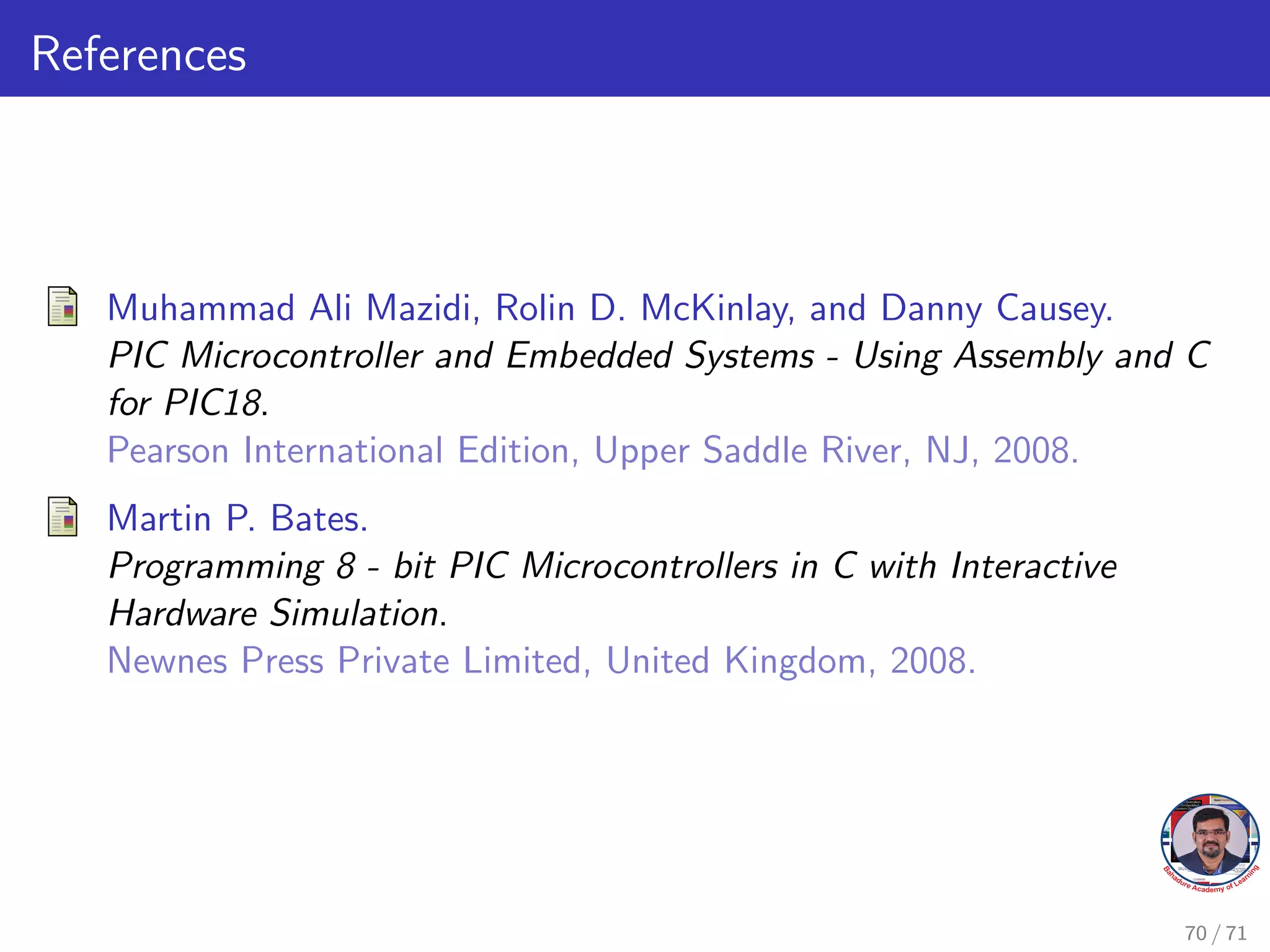 References
Muhammad Ali Mazidi, Rolin D. McKinlay, and Danny Causey.
PIC Microcontroller and Embedded Systems - Using Assembly and C
for PIC18.
Pearson International Edition, Upper Saddle River, NJ, 2008.
Martin P. Bates.
Programming 8 - bit PIC Microcontrollers in C with Interactive
Hardware Simulation.
Newnes Press Private Limited, United Kingdom, 2008.
70 / 71
 