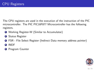 CPU Registers
The CPU registers are used in the execution of the instruction of the PIC
microcontroller. The PIC PIC16F877 Microcontroller has the following
registers.
1 Working Register-W (Similar to Accumulator)
2 Status Register
3 FSR - File Select Register (Indirect Data memory address pointer)
4 INDF
5 Program Counter
10 / 79
 