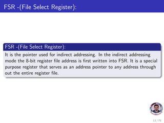 FSR -(File Select Register):
FSR -(File Select Register):
It is the pointer used for indirect addressing. In the indirect addressing
mode the 8-bit register file address is first written into FSR. It is a special
purpose register that serves as an address pointer to any address through
out the entire register file.
13 / 79
 