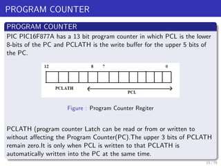 PROGRAM COUNTER
PROGRAM COUNTER
PIC PIC16F877A has a 13 bit program counter in which PCL is the lower
8-bits of the PC and PCLATH is the write buffer for the upper 5 bits of
the PC.
Figure : Program Counter Regiter
PCLATH (program counter Latch can be read or from or written to
without affecting the Program Counter(PC).The upper 3 bits of PCLATH
remain zero.It is only when PCL is written to that PCLATH is
automatically written into the PC at the same time.
15 / 79
 