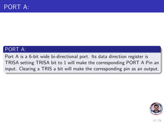 PORT A:
PORT A:
Port A is a 6-bit wide bi-directional port. Its data direction register is
TRISA setting TRISA bit to 1 will make the corresponding PORT A Pin an
input. Clearing a TRIS a bit will make the corresponding pin as an output.
17 / 79
 