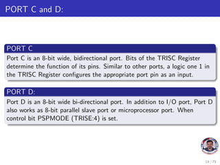 PORT C and D:
PORT C
Port C is an 8-bit wide, bidirectional port. Bits of the TRISC Register
determine the function of its pins. Similar to other ports, a logic one 1 in
the TRISC Register configures the appropriate port pin as an input.
PORT D:
Port D is an 8-bit wide bi-directional port. In addition to I/O port, Port D
also works as 8-bit parallel slave port or microprocessor port. When
control bit PSPMODE (TRISE:4) is set.
19 / 79
 