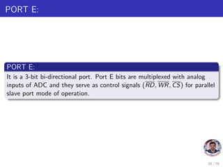 PORT E:
PORT E:
It is a 3-bit bi-directional port. Port E bits are multiplexed with analog
inputs of ADC and they serve as control signals (RD, WR, CS) for parallel
slave port mode of operation.
20 / 79
 