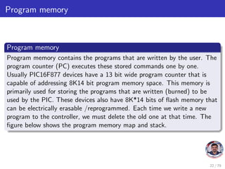Program memory
Program memory
Program memory contains the programs that are written by the user. The
program counter (PC) executes these stored commands one by one.
Usually PIC16F877 devices have a 13 bit wide program counter that is
capable of addressing 8K14 bit program memory space. This memory is
primarily used for storing the programs that are written (burned) to be
used by the PIC. These devices also have 8K*14 bits of flash memory that
can be electrically erasable /reprogrammed. Each time we write a new
program to the controller, we must delete the old one at that time. The
figure below shows the program memory map and stack.
22 / 79
 