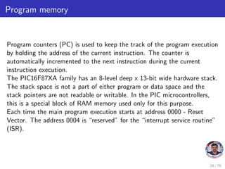 Program memory
Program counters (PC) is used to keep the track of the program execution
by holding the address of the current instruction. The counter is
automatically incremented to the next instruction during the current
instruction execution.
The PIC16F87XA family has an 8-level deep x 13-bit wide hardware stack.
The stack space is not a part of either program or data space and the
stack pointers are not readable or writable. In the PIC microcontrollers,
this is a special block of RAM memory used only for this purpose.
Each time the main program execution starts at address 0000 - Reset
Vector. The address 0004 is “reserved” for the “interrupt service routine”
(ISR).
24 / 79
 
