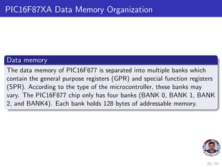 PIC16F87XA Data Memory Organization
Data memory
The data memory of PIC16F877 is separated into multiple banks which
contain the general purpose registers (GPR) and special function registers
(SPR). According to the type of the microcontroller, these banks may
vary. The PIC16F877 chip only has four banks (BANK 0, BANK 1, BANK
2, and BANK4). Each bank holds 128 bytes of addressable memory.
25 / 79
 