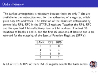 Data memory
The banked arrangement is necessary because there are only 7 bits are
available in the instruction word for the addressing of a register, which
gives only 128 addresses. The selection of the banks are determined by
control bits RP1, RP0 in the STATUS registers Together the RP1, RP0
and the specified 7 bits effectively form a 9 bit address. The first 32
locations of Banks 1 and 2, and the first 16 locations of Banks2 and 3 are
reserved for the mapping of the Special Function Registers (SFR’s).
BANK RP1 RP0
0 0 0
1 0 1
2 1 0
3 1 1
A bit of RP1 & RP0 of the STATUS register selects the bank access.
27 / 79
 