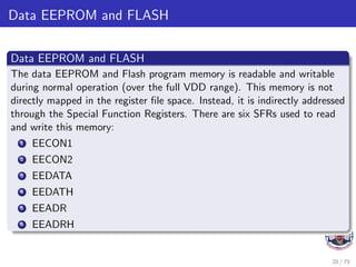 Data EEPROM and FLASH
Data EEPROM and FLASH
The data EEPROM and Flash program memory is readable and writable
during normal operation (over the full VDD range). This memory is not
directly mapped in the register file space. Instead, it is indirectly addressed
through the Special Function Registers. There are six SFRs used to read
and write this memory:
1 EECON1
2 EECON2
3 EEDATA
4 EEDATH
5 EEADR
6 EEADRH
28 / 79
 