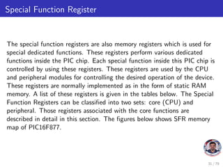 Special Function Register
The special function registers are also memory registers which is used for
special dedicated functions. These registers perform various dedicated
functions inside the PIC chip. Each special function inside this PIC chip is
controlled by using these registers. These registers are used by the CPU
and peripheral modules for controlling the desired operation of the device.
These registers are normally implemented as in the form of static RAM
memory. A list of these registers is given in the tables below. The Special
Function Registers can be classified into two sets: core (CPU) and
peripheral. Those registers associated with the core functions are
described in detail in this section. The figures below shows SFR memory
map of PIC16F877.
31 / 79
 