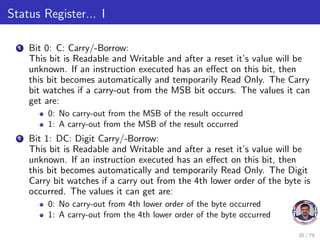 Status Register... I
1 Bit 0: C: Carry/-Borrow:
This bit is Readable and Writable and after a reset it’s value will be
unknown. If an instruction executed has an effect on this bit, then
this bit becomes automatically and temporarily Read Only. The Carry
bit watches if a carry-out from the MSB bit occurs. The values it can
get are:
0: No carry-out from the MSB of the result occurred
1: A carry-out from the MSB of the result occurred
2 Bit 1: DC: Digit Carry/-Borrow:
This bit is Readable and Writable and after a reset it’s value will be
unknown. If an instruction executed has an effect on this bit, then
this bit becomes automatically and temporarily Read Only. The Digit
Carry bit watches if a carry out from the 4th lower order of the byte is
occurred. The values it can get are:
0: No carry-out from 4th lower order of the byte occurred
1: A carry-out from the 4th lower order of the byte occurred
35 / 79
 