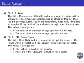 Status Register... II
3 Bit 2: Z: Zero
This bit is Readable and Writable and after a reset it’s value will be
unknown. If an instruction executed has an effect on this bit, then
this bit becomes automatically and temporarily Read Only. The Zero
bit watches if the result of an arithmetic or logic operation was zero.
The values it can get are:
0: The result of an arithmetic or logic operation was not zero
1: The result of an arithmetic or logic operation was zero
4 Bit 3: -PD: Power Down
This bit is Read Only and after a reset it will get the value 1. The
Power Down bit watches if the ’SLEEP’ instruction was executed.
The values it can get are:
0: The ’SLEEP’ instruction was executed
1: Power Up or the ’CLRWDT’ instruction was executed
36 / 79
 