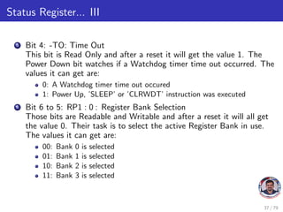 Status Register... III
5 Bit 4: -TO: Time Out
This bit is Read Only and after a reset it will get the value 1. The
Power Down bit watches if a Watchdog timer time out occurred. The
values it can get are:
0: A Watchdog timer time out occured
1: Power Up, ’SLEEP’ or ’CLRWDT’ instruction was executed
6 Bit 6 to 5: RP1 : 0 : Register Bank Selection
Those bits are Readable and Writable and after a reset it will all get
the value 0. Their task is to select the active Register Bank in use.
The values it can get are:
00: Bank 0 is selected
01: Bank 1 is selected
10: Bank 2 is selected
11: Bank 3 is selected
37 / 79
 
