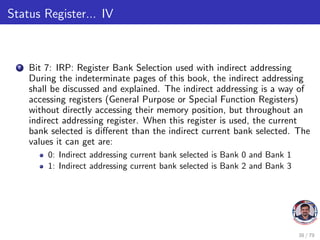 Status Register... IV
7 Bit 7: IRP: Register Bank Selection used with indirect addressing
During the indeterminate pages of this book, the indirect addressing
shall be discussed and explained. The indirect addressing is a way of
accessing registers (General Purpose or Special Function Registers)
without directly accessing their memory position, but throughout an
indirect addressing register. When this register is used, the current
bank selected is different than the indirect current bank selected. The
values it can get are:
0: Indirect addressing current bank selected is Bank 0 and Bank 1
1: Indirect addressing current bank selected is Bank 2 and Bank 3
38 / 79
 