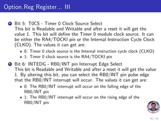 Option Reg Register... III
4 Bit 5: T0CS - Timer 0 Clock Source Select
This bit is Readable and Writable and after a reset it will get the
value 1. This bit will define the Timer 0 module clock source. It can
be either the RA4/TOCKI pin or the Internal Instruction Cycle Clock
(CLKO). The values it can get are:
0: Timer 0 clock source is the Internal instruction cycle clock (CLKO)
1: Timer 0 clock source is the RA4/TOCKI pin
5 Bit 6: INTEDG - RB0/INT pin Interrupt Edge Select
This bit is Readable and Writable and after a reset it will get the value
1. By altering this bit, you can select the RB0/INT pin pulse edge
that the RB0/INT interrupt will occur. The values it can get are:
0: The RB0/INT interrupt will occur on the falling edge of the
RB0/INT pin
1: The RB0/INT interrupt will occur on the rising edge of the
RB0/INT pin
42 / 79
 