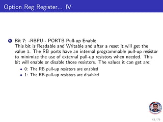 Option Reg Register... IV
6 Bit 7: -RBPU - PORTB Pull-up Enable
This bit is Readable and Writable and after a reset it will get the
value 1. The RB ports have an internal programmable pull-up resistor
to minimize the use of external pull-up resistors when needed. This
bit will enable or disable those resistors. The values it can get are:
0: The RB pull-up resistors are enabled
1: The RB pull-up resistors are disabled
43 / 79
 