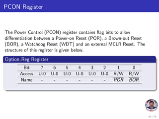 PCON Register
The Power Control (PCON) register contains flag bits to allow
differentiation between a Power-on Reset (POR), a Brown-out Reset
(BOR), a Watchdog Reset (WDT) and an external MCLR Reset. The
structure of this register is given below.
Option Reg Register
Bit 7 6 5 4 3 2 1 0
Access U-0 U-0 U-0 U-0 U-0 U-0 R/W R/W
Name - - - - - - POR BOR
44 / 79
 