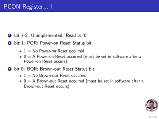 PCON Register... I
1 bit 7-2: Unimplemented: Read as ‘0’
2 bit 1: POR: Power-on Reset Status bit
1 = No Power-on Reset occurred
0 = A Power-on Reset occurred (must be set in software after a
Power-on Reset occurs)
3 bit 0: BOR: Brown-out Reset Status bit
1 = No Brown-out Reset occurred
0 = A Brown-out Reset occurred (must be set in software after a
Brown-out Reset occurs)
45 / 79
 