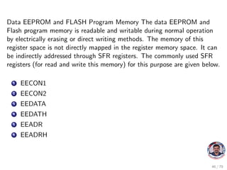 Data EEPROM and FLASH Program Memory The data EEPROM and
Flash program memory is readable and writable during normal operation
by electrically erasing or direct writing methods. The memory of this
register space is not directly mapped in the register memory space. It can
be indirectly addressed through SFR registers. The commonly used SFR
registers (for read and write this memory) for this purpose are given below.
1 EECON1
2 EECON2
3 EEDATA
4 EEDATH
5 EEADR
6 EEADRH
46 / 79
 