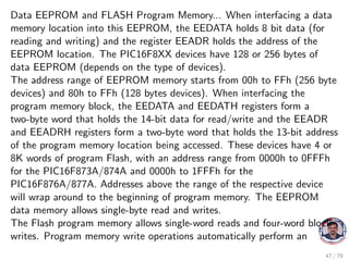 Data EEPROM and FLASH Program Memory... When interfacing a data
memory location into this EEPROM, the EEDATA holds 8 bit data (for
reading and writing) and the register EEADR holds the address of the
EEPROM location. The PIC16F8XX devices have 128 or 256 bytes of
data EEPROM (depends on the type of devices).
The address range of EEPROM memory starts from 00h to FFh (256 byte
devices) and 80h to FFh (128 bytes devices). When interfacing the
program memory block, the EEDATA and EEDATH registers form a
two-byte word that holds the 14-bit data for read/write and the EEADR
and EEADRH registers form a two-byte word that holds the 13-bit address
of the program memory location being accessed. These devices have 4 or
8K words of program Flash, with an address range from 0000h to 0FFFh
for the PIC16F873A/874A and 0000h to 1FFFh for the
PIC16F876A/877A. Addresses above the range of the respective device
will wrap around to the beginning of program memory. The EEPROM
data memory allows single-byte read and writes.
The Flash program memory allows single-word reads and four-word block
writes. Program memory write operations automatically perform an
47 / 79
 